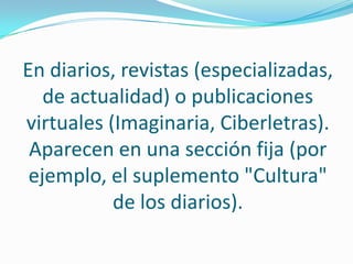 En diarios, revistas (especializadas, de actualidad) o publicaciones virtuales (Imaginaria, Ciberletras). Aparecen en una sección fija (por ejemplo, el suplemento "Cultura" de los diarios).