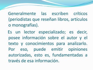 Generalmente las escriben críticos (periodistas que reseñan libros, artículos o monografías).   Es un lector especializado; es decir, posee información sobre el autor y el texto y conocimientos para analizarlo. Por eso, puede emitir opiniones autorizadas, esto es, fundamentadas a través de esa información.