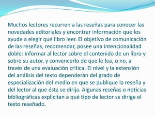 Muchos lectores recurren a las reseñas para conocer las novedades editoriales y encontrar información que los ayude a elegir qué libro leer. El objetivo de comunicación de las reseñas, recomendar, posee una intencionalidad doble: informar al lector sobre el contenido de un libro y sobre su autor, y convencerlo de que lo lea, o no, a través de una evaluación crítica. El nivel y la extensión del análisis del texto dependerán del grado de especialización del medio en que se publique la reseña y del lector al que ésta se dirija. Algunas reseñas o noticias bibliográficas explicitan a qué tipo de lector se dirige el texto reseñado. 