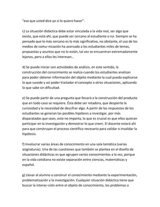 "eso que usted dice yo sí lo quiero hacer".

c) La situación didáctica debe estar vinculada a la vida real, ser algo que
existe, que está ahí, que puede ser cercano al estudiante o no. Siempre se ha
pensado que lo más cercano es lo más significativo, no obstante, el uso de los
medios de comu¬nicación ha acercado a los estudiantes miles de temas,
propuestas y asuntos que no lo están, tal vez se encuentran extremadamente
lejanos, pero a ellos les interesan…

d) Se puede iniciar con actividades de análisis, en este sentido, la
construcción del conocimiento se realiza cuando los estudiantes analizan
para poder obtener información del objeto mediante la cual pueda explicarse
lo que sucede y así poder trasladar el concepto a otras situaciones, aplicando
lo que sabe sin dificultad.

e) Se puede partir de una pregunta que llevará a la construcción del producto
que en todo caso se requiere. Ésta debe ser retadora, que despierte la
curiosidad y la necesidad de descifrar algo. A partir de las respuestas de los
estudiantes se generan las posibles hipótesis a investigar, por más
disparatadas que sean, esto no importa, lo que es crucial es que ellos quieran
participar en la investigación y demostrar lo que creen. El docente estará ahí
para que construyan el proceso científico necesario para validar o invalidar la
hipótesis.

f) Involucrar varias áreas de conocimiento en una sola temática (varias
asignaturas). Una de las cuestiones que también se plantea en el diseño de
situaciones didácticas es que agrupen varios conocimientos a la vez, porque
en la vida cotidiana no existe separación entre ciencias, matemáticas y
español.

g) Llevar al alumno a construir el conocimiento mediante la experimentación,
problematización y la investigación. Cualquier situación didáctica tiene que
buscar la interac¬ción entre el objeto de conocimiento, los problemas o
 