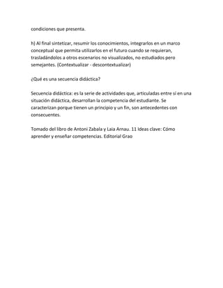 condiciones que presenta.

h) Al final sintetizar, resumir los conocimientos, integrarlos en un marco
conceptual que permita utilizarlos en el futuro cuando se requieran,
trasladándolos a otros escenarios no visualizados, no estudiados pero
semejantes. (Contextualizar - descontextualizar)

¿Qué es una secuencia didáctica?

Secuencia didáctica: es la serie de actividades que, articuladas entre sí en una
situación didáctica, desarrollan la competencia del estudiante. Se
caracterizan porque tienen un principio y un fin, son antecedentes con
consecuentes.

Tomado del libro de Antoni Zabala y Laia Arnau. 11 Ideas clave: Cómo
aprender y enseñar competencias. Editorial Grao
 