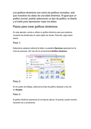Los gráficos dinámicos son como los gráficos normales, solo
que muestran los datos de una tabla dinámica. Al igual que un
gráfico normal, podrás seleccionar un tipo de gráfico, el diseño
y el estilo para representar mejor los datos.

Pasos para crear gráficos dinámicos
En este ejemplo, vamos a utilizar un gráfico dinámico para que podamos
visualizar las tendencias en cada región de ventas. Para ello, sigue estos
pasos:

Paso 1:
Selecciona cualquier celda de la tabla. La pestaña Opciones aparecerá en la
cinta de opciones. Allí, haz clic en el elcomandoGráfico dinámico.

Paso 2:
En el cuadro de diálogo, selecciona el tipo de gráfico deseado y haz clic
en Aceptar.

Paso 3:
El gráfico dinámico aparecerá en la hoja de cálculo. Si quieres, puede moverlo
haciendo clic y arrastrando.

 