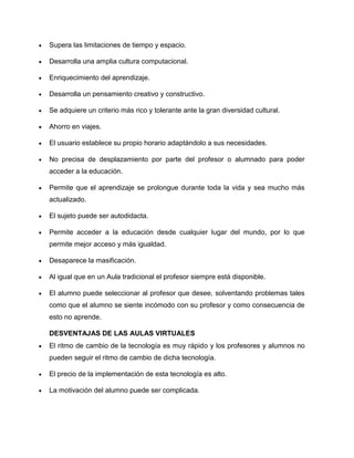 Supera las limitaciones de tiempo y espacio.
Desarrolla una amplia cultura computacional.
Enriquecimiento del aprendizaje.
Desarrolla un pensamiento creativo y constructivo.
Se adquiere un criterio más rico y tolerante ante la gran diversidad cultural.
Ahorro en viajes.
El usuario establece su propio horario adaptándolo a sus necesidades.
No precisa de desplazamiento por parte del profesor o alumnado para poder
acceder a la educación.
Permite que el aprendizaje se prolongue durante toda la vida y sea mucho más
actualizado.
El sujeto puede ser autodidacta.
Permite acceder a la educación desde cualquier lugar del mundo, por lo que
permite mejor acceso y más igualdad.
Desaparece la masificación.
Al igual que en un Aula tradicional el profesor siempre está disponible.
El alumno puede seleccionar al profesor que desee, solventando problemas tales
como que el alumno se siente incómodo con su profesor y como consecuencia de
esto no aprende.
DESVENTAJAS DE LAS AULAS VIRTUALES
El ritmo de cambio de la tecnología es muy rápido y los profesores y alumnos no
pueden seguir el ritmo de cambio de dicha tecnología.
El precio de la implementación de esta tecnología es alto.
La motivación del alumno puede ser complicada.
 