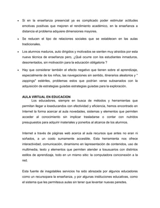 Si en la enseñanza presencial ya es complicado poder estimular actitudes
emotivas positivas que mejoren el rendimiento académico, en la enseñanza a
distancia el problema adquiere dimensiones mayores.
Se reducen el tipo de relaciones sociales que se establecen en las aulas
tradicionales.
Los alumnos maduros, auto dirigidos y motivados se sienten muy atraídos por esta
nueva técnica de enseñanza pero, ¿Qué ocurre con los estudiantes inmaduros,
desorientados, sin motivación para la educación obligatoria ?
Hay que considerar también el efecto negativo que tienen sobre el aprendizaje,
especialmente de los niños, las navegaciones sin sentido, itinerarios aleatorios y "
zappings" estériles, problemas estos que podrían verse subsanados con la
adquisición de estrategias guiadas estrategias guiadas para la exploración.
AULA VIRTUAL EN EDUCACION
Los educadores, siempre en busca de métodos y herramientas que
permitan llegar a loseducandos con efectividad y eficiencia, hemos encontrado en
Internet la forma acercar al aula novedades, sistemas y elementos que permiten
acceder al conocimiento sin implicar trasladarse o contar con nutridos
presupuestos para adquirir materiales y ponerlos al alcance de los alumnos.
Internet a través de páginas web acerca al aula recursos que antes no eran ni
soñados, a un costo sumamente accesible. Esta herramienta nos ofrece
interactividad, comunicación, dinamismo en lapresentación de contenidos, uso de
multimedia, texto y elementos que permiten atender a losusuarios con distintos
estilos de aprendizaje, todo en un mismo sitio: la computadora conconexión a la
red.
Esta fuente de inagotables servicios ha sido abrazada por algunos educadores
como un recursopara la enseñanza, y por algunas instituciones educativas, como
el sistema que les permitesus aulas sin tener que levantar nuevas paredes.
 