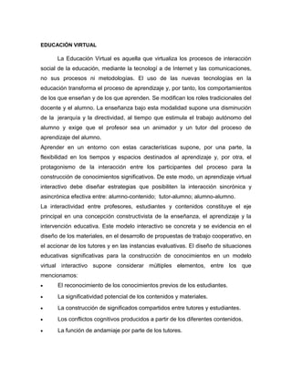 EDUCACIÓN VIRTUAL
La Educación Virtual es aquella que virtualiza los procesos de interacción
social de la educación, mediante la tecnologí a de Internet y las comunicaciones,
no sus procesos ni metodologías. El uso de las nuevas tecnologías en la
educación transforma el proceso de aprendizaje y, por tanto, los comportamientos
de los que enseñan y de los que aprenden. Se modifican los roles tradicionales del
docente y el alumno. La enseñanza bajo esta modalidad supone una disminución
de la jerarquía y la directividad, al tiempo que estimula el trabajo autónomo del
alumno y exige que el profesor sea un animador y un tutor del proceso de
aprendizaje del alumno.
Aprender en un entorno con estas características supone, por una parte, la
flexibilidad en los tiempos y espacios destinados al aprendizaje y, por otra, el
protagonismo de la interacción entre los participantes del proceso para la
construcción de conocimientos significativos. De este modo, un aprendizaje virtual
interactivo debe diseñar estrategias que posibiliten la interacción sincrónica y
asincrónica efectiva entre: alumno-contenido; tutor-alumno; alumno-alumno.
La interactividad entre profesores, estudiantes y contenidos constituye el eje
principal en una concepción constructivista de la enseñanza, el aprendizaje y la
intervención educativa. Este modelo interactivo se concreta y se evidencia en el
diseño de los materiales, en el desarrollo de propuestas de trabajo cooperativo, en
el accionar de los tutores y en las instancias evaluativas. El diseño de situaciones
educativas significativas para la construcción de conocimientos en un modelo
virtual interactivo supone considerar múltiples elementos, entre los que
mencionamos:
El reconocimiento de los conocimientos previos de los estudiantes.
La significatividad potencial de los contenidos y materiales.
La construcción de significados compartidos entre tutores y estudiantes.
Los conflictos cognitivos producidos a partir de los diferentes contenidos.
La función de andamiaje por parte de los tutores.
 