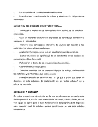 Las actividades de colaboración entre estudiantes.
La evaluación, como instancia de síntesis y reconstrucción del procesode
aprendizaje.
NUEVO ROL DEL DOCENTE COMO TUTOR VIRTUAL
Promover el interés de los participantes en el estudio de las temáticas
propuestas.
Guiar y/o reorientar al alumno en el proceso de aprendizaje, atendiendo a
sus dudas o dificultades.
Promover una participación interactiva del alumno con relación a los
materiales, los tutores y los otros alumnos.
Ampliar la información, sobre todo en aquellos temas más complejos.
Evaluar el proceso de aprendizaje de los estudiantes en los espacios de
comunicación, (Chat, foro, mail)
Participar en el diseño de las evaluaciones del aprendizaje.
Coordinar las tutorías grupales.
Coordinar acciones con los diferentes equipos de trabajo, suministrando
los materiales y la información que sea necesaria.
Formación Docente en el uso de las TIC, ya que el papel que tienen los
docentes en esta actuación de implantación de las "aulas virtuales" en la
educación es estelar.
EDUCACIÓN A DISTANCIA
Se refiere a una forma de estudiar en la que los alumnos no necesariamente
tienen que asistir al aula.Su base es el material de trabajo, los estudiantes, el tutor
y el equipo de apoyo para el buen funcionamiento del programa.Está disponible
para cualquier nivel de estudios aunque comúnmente se usa para estudios
universitarios.
 