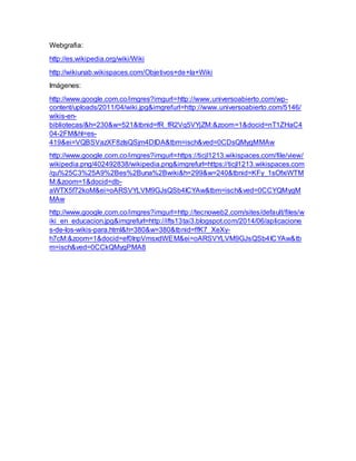Webgrafia:
http://es.wikipedia.org/wiki/Wiki
http://wikiunab.wikispaces.com/Objetivos+de+la+Wiki
Imágenes:
http://www.google.com.co/imgres?imgurl=http://www.universoabierto.com/wp-
content/uploads/2011/04/wiki.jpg&imgrefurl=http://www.universoabierto.com/5146/
wikis-en-
bibliotecas/&h=230&w=521&tbnid=fR_fR2Vq5VYjZM:&zoom=1&docid=nT1ZHaC4
04-2FM&hl=es-
419&ei=VQBSVazXF8zIsQSjm4DIDA&tbm=isch&ved=0CDsQMygMMAw
http://www.google.com.co/imgres?imgurl=https://ticjl1213.wikispaces.com/file/view/
wikipedia.png/402492838/wikipedia.png&imgrefurl=https://ticjl1213.wikispaces.com
/qu%25C3%25A9%2Bes%2Buna%2Bwiki&h=299&w=240&tbnid=KFy_1sOfxiWTM
M:&zoom=1&docid=db-
aWTX5f72koM&ei=oARSVYLVM9GJsQSb4ICYAw&tbm=isch&ved=0CCYQMygM
MAw
http://www.google.com.co/imgres?imgurl=http://tecnoweb2.com/sites/default/files/w
iki_en_educacion.jpg&imgrefurl=http://ifts13tai3.blogspot.com/2014/06/aplicacione
s-de-los-wikis-para.html&h=380&w=380&tbnid=ffK7_XeXy-
h7cM:&zoom=1&docid=ef0InpVmsxdWEM&ei=oARSVYLVM9GJsQSb4ICYAw&tb
m=isch&ved=0CCkQMygPMA8
 