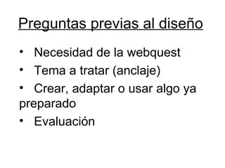 Preguntas previas al diseño Necesidad de la webquest Tema a tratar (anclaje) Crear, adaptar o usar algo ya preparado Evaluación 