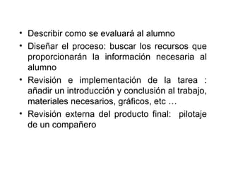 Describir como se evaluará al alumno Diseñar el proceso: buscar los recursos que proporcionarán la información necesaria al alumno Revisión e implementación de la tarea : añadir un introducción y conclusión al trabajo, materiales necesarios, gráficos, etc … Revisión externa del producto final:  pilotaje de un compañero 