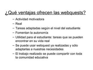 ¿ Qué ventajas ofrecen las webquests? Actividad motivadora Real Tareas adaptadas según el nivel del estudiante Fomentan la autonomía Utilidad para el estudiante: tareas que se pueden encontrar en su vida real Se puede usar webquest ya realizadas y sólo adaptarlas a nuestras necesidades El trabajo realizado se puede compartir con toda la comunidad educativa 