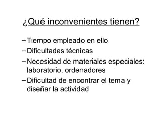 ¿ Qué inconvenientes tienen? Tiempo empleado en ello Dificultades técnicas Necesidad de materiales especiales: laboratorio, ordenadores Dificultad de encontrar el tema y diseñar la actividad 