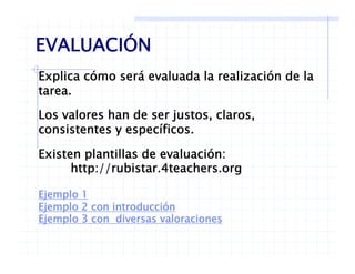 EVALUACIÓN
Explica cómo será evaluada la realización de la
EVALUACIÓN
tarea.
Los valores han de ser justos, claros,j , ,
consistentes y específicos.
Existen plantillas de evaluación:Existen plantillas de evaluación:
http://rubistar.4teachers.org
Ejemplo 1
Ejemplo 2 con introducción
Ejemplo 3 con diversas valoracionesj p
 