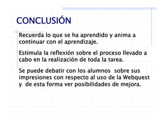 CONCLUSIÓN
Recuerda lo que se ha aprendido y anima a
CONCLUSIÓN
continuar con el aprendizaje.
Estimula la reflexión sobre el proceso llevado ap
cabo en la realización de toda la tarea.
Se puede debatir con los alumnos sobre susSe puede debatir con los alumnos sobre sus
impresiones con respecto al uso de la Webquest
y de esta forma ver posibilidades de mejora.y p j
 