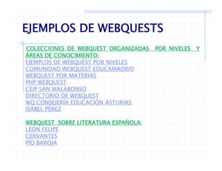 EJEMPLOS DE WEBQUESTS
•COLECCIONES DE WEBQUEST ORGANIZADAS POR NIVELES Y
Á
EJEMPLOS DE WEBQUESTS
ÁREAS DE CONOCIMIENTO:
EJEMPLOS DE WEBQUEST POR NIVELES
COMUNIDAD WEBQUEST EDUCAMADRID
WEBQUEST POR MATERIASWEBQUEST POR MATERIAS
PHP WEBQUEST
CEIP SAN WALABONSO
DIRECTORIO DE WEBQUESTDIRECTORIO DE WEBQUEST
WQ CONSEJERÍA EDUCACIÓN ASTURIAS
ISABEL PÉREZ
WEBQUEST SOBRE LITERATURA ESPAÑOLA:
LEÓN FELIPE
CERVANTES
ÍPÍO BAROJA
 