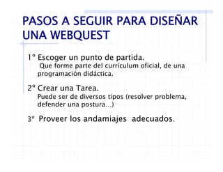 PASOS A SEGUIR PARA DISEÑAR
UNA WEBQUESTUNA WEBQUEST
1º Escoger un punto de partida.
Que forme parte del currículum oficial, de una
programación didáctica.programación didáctica.
2º Crear una Tarea.
Puede ser de diversos tipos (resolver problemaPuede ser de diversos tipos (resolver problema,
defender una postura…)
3º Proveer los andamiajes adecuados3 Proveer los andamiajes adecuados.
 