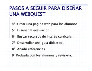 PASOS A SEGUIR PARA DISEÑAR
UNA WEBQUESTUNA WEBQUEST
4º Crear una página web para los alumnos.
5º Diseñar la evaluación.5 Diseñar la evaluación.
6º Buscar recursos de interés curricular.
7º Desarrollar una guía didáctica.
8º Añadir referencias8 Añadir referencias.
9º Probarla con los alumnos y revisarla.
 