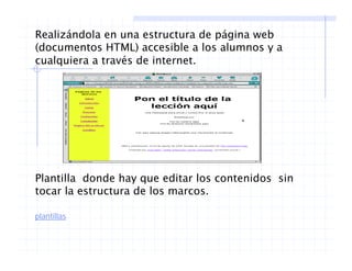 Realizándola en una estructura de página web
(documentos HTML) accesible a los alumnos y a(documentos HTML) accesible a los alumnos y a
cualquiera a través de internet.
Plantilla donde hay que editar los contenidos sin
l d ltocar la estructura de los marcos.
plantillas
 