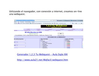 Utilizando el navegador, con conexión a internet, creamos on-line
una webquestuna webquest.
Generador 1,2,3 Tu Webquest - Aula Siglo XXI
http://www.aula21.net/Wqfacil/webquest.htm
 