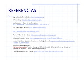 REFERENCIAS
Página Web de Bernie Dodge: http://webquest.org/
Webquest org: http://webquest org index php
REFERENCIAS
Webquest org: http://webquest.org.index.php
Las Webquest y el uso de la información:
Http://www.eduteca.org/comenedit.php3?ComEdlD=0010
Rich Levine, Cool Lessons http://www.coollessons.orgc e e, Coo esso s ttp // coo esso s o g
http://webquest.sdsu.edu/webquest.html
Página Web de Isabel Pérez: http://www.isabelperez.com/webquest/
Biblioteca Webquest pntic: http://platea.pntic.mec.es/~erodri1/BIBLIOTECA.htm
Revista Electrónica educativa “Internet en el aula” Jordi Adell: http://www.uib.es/depart/gte/edutec-
e/revelec17/adell_16a.htm
Ejemplo usado de Webquest:
Nos alimentamos bien, por Merche Martín. Colegio San José-Niño Jesús, Reinosa, Cantabria,
ganadora de premios a mejor webquest educativa 2011.
Generador Webquest 123 Aula 21: http://www.aula21.net/Wqfacil/webquest.htmq p // / q / q
 