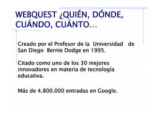 WEBQUEST ¿QUIÉN, DÓNDE,
CUÁNDO CUÁNTOCUÁNDO, CUÁNTO…
Creado por el Profesor de la Universidad de
San Diego Bernie Dodge en 1995.g g
Citado como uno de los 30 mejores
i d i d l íinnovadores en materia de tecnología
educativa.
Más de 4.800.000 entradas en Google.
 