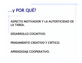 …y POR QUÉ?…y POR QUÉ?
ASPECTO MOTIVADOR Y LA AUTENTICIDAD DE
LA TAREA.
DESARROLLO COGNITIVO.
PENSAMIENTO CREATIVO Y CRÍTICO.PENSAMIENTO CREATIVO Y CRÍTICO.
APRENDIZAJE COOPERATIVOAPRENDIZAJE COOPERATIVO.
 