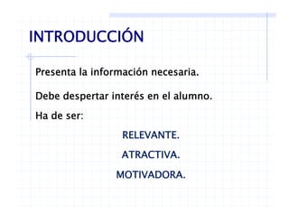 INTRODUCCIÓN
P t l i f ió i
INTRODUCCIÓN
Presenta la información necesaria.
Debe despertar interés en el alumnoDebe despertar interés en el alumno.
Ha de ser:
RELEVANTE.
ATRACTIVAATRACTIVA.
MOTIVADORA.
 