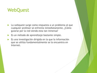 WebQuest
 La webquest surge como respuesta a un problema al que
cualquier profesor se enfrenta inmediatamente, ¿Cómo
guiarse por la red siendo esta tan inmensa?
 Es un método de aprendizaje bastante simple.
 Es una investigación dirigida en la que la información
que se utiliza fundamentalmente se la encuentra en
Internet.
 