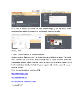 En la barra de arriba a la izquierda, se pone: insertar imagen, y nos deja añadir la URL
extraída de alguna base de imágenes, o subirla desde nuestro ordenador.
(Molina, 2017)
5. Cómo cambiar el diseño de nuestra WebQuest:
Si seleccionamos “Más accciones”, arriba a la derecha, y elegimos la opción “Administrar
sitio”, veremos que en el menú de la izquierda nos da varias opciones, entre ellas
Presentación del sitio, colores y fuentes, y tema. Podemos modificar lo que queramos con
la información de la WebQuestintroducida, que respetará todo el texto, adaptando al nuevo
diseño el formato.
Otros ejemplos de paginas para hacer WQ:
http://www.weebly.com/
http://www.webs.com/
http://www.edutic.ua.es/crea-tu-wq/
www.aula21.net/
 
