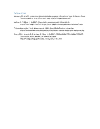Referencias
Marques,M. A.(s.f.). Una propuestametodológica para usarinterneten el aula. Andalucia:Ficus.
Obtenidode Ficus:http://ficus.pntic.mec.es/ialm0016/webquest.pdf
Molina,D. P.(13 de 11 de 2017). https://sites.google.com/site.Obtenidode
https://sites.google.com/site:https://sites.google.com/site/wqmaestriafuniber/tarea
Profesorinteractivo. (10de Noviembrede 2006). Obtenidode Profesorinteractivo:
https://profesorinteractivo.blogia.com/2006/111001-bernie-dodge-y-las-webquest.php
Reyes,M.C., Sepeda,S.,& Arriaga,B. (18 de 11 de 2012). TRABAJANDOCON UNA WEBQUEST.
Obtenidode TRABAJANDOCON UNA WEBQUEST:
https://webquestequipo4weebly.weebly.com/index.html
 