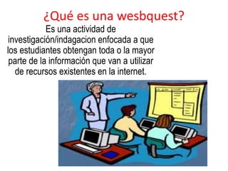 ¿Qué es una wesbquest? 
Es una actividad de 
investigación/indagacion enfocada a que 
los estudiantes obtengan toda o la mayor 
parte de la información que van a utilizar 
de recursos existentes en la internet. 
 