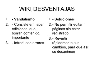 WIKI DESVENTAJAS - Vandalismo   - Consiste en hacer ediciones  que borran contenido importante  - Introducen errores  - Soluciones - No permitir editar páginas sin estar registrado  - Revertir rápidamente sus cambios, para que así se desanimen 