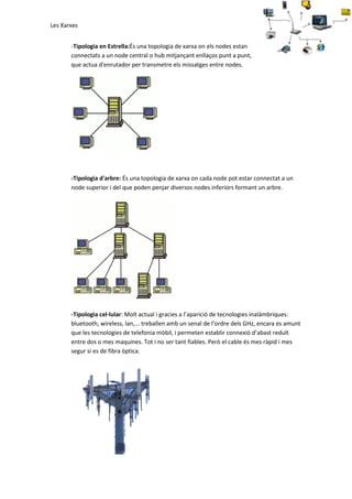 Les Xarxes
-Tipologia en Estrella:És una topologia de xarxa on els nodes estan
connectats a un node central o hub mitjançant enllaços punt a punt,
que actua d'enrutador per transmetre els missatges entre nodes.

-Tipologia d'arbre: És una topologia de xarxa on cada node pot estar connectat a un
node superior i del que poden penjar diversos nodes inferiors formant un arbre.

-Tipologia cel·lular: Molt actual i gracies a l’aparició de tecnologies inalàmbriques:
bluetooth, wireless, lan,... treballen amb un senal de l’ordre dels GHz, encara es amunt
que les tecnologies de telefonia mòbil, i permeten establir connexió d’abast reduït
entre dos o mes maquines. Tot i no ser tant fiables. Però el cable és mes ràpid i mes
segur si es de fibra òptica.

 