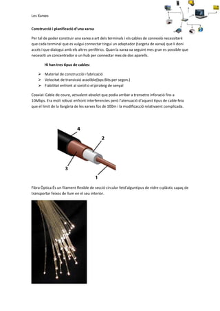 Les Xarxes
Construcció i planificació d’una xarxa
Per tal de poder construir una xarxa a art dels terminals i els cables de connexió necessitaré
que cada terminal que es vulgui connectar tingui un adaptador (targeta de xarxa) que li doni
accés i que dialogui amb els altres perifèrics. Quan la xarxa va seguint mes gran es possible que
necessiti un concentrador o un hub per connectar mes de dos aparells.
Hi han tres tipus de cables:
 Material de construcció i fabricació
 Velocitat de transissió assolible(bps:Bits per segon.)
 Fiabilitat enfront al soroll o el pirateig de senyal
Coaxial: Cable de coure, actualent absolet que podia arribar a trensetre inforació fins a
10Mbps. Era molt robust enfront interferencies però l’atenuació d’aquest tipus de cable feia
que el limit de la llargària de les xarxes fos de 100m i la modificacció relativaent complicada.

Fibra Òptica:És un filament flexible de secció circular fetd'alguntipus de vidre o plàstic capaç de
transportar feixos de llum en el seu interior.

 