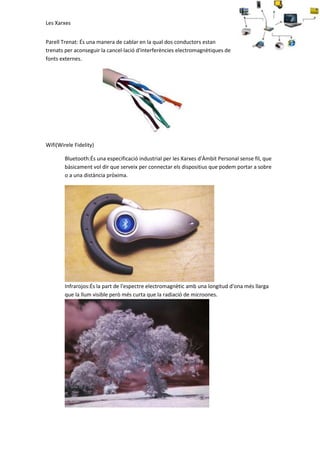 Les Xarxes
Parell Trenat: És una manera de cablar en la qual dos conductors estan
trenats per aconseguir la cancel·lació d'interferències electromagnètiques de
fonts externes.

Wifi(Wirele Fidelity)
Bluetooth:És una especificació industrial per les Xarxes d'Àmbit Personal sense fil, que
bàsicament vol dir que serveix per connectar els dispositius que podem portar a sobre
o a una distància pròxima.

Infrarojos:És la part de l'espectre electromagnètic amb una longitud d'ona més llarga
que la llum visible però més curta que la radiació de microones.

 