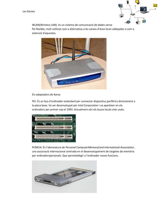 Les Xarxes

WLAN(Wireless LAN): és un sistema de comunicació de dades sense
fils flexible, molt utilitzat com a alternativa a les xarxes d'àrea local cablejades o com a
extensió d'aquestes.

Els adaptadors de Xarxa
PCI: És un bus d'ordinador estàndard per connectar dispositius perifèrics directament a
la placa base. Va ser desenvolupat per Intel Corporation i va aparèixer en els
ordinadors per primer cop el 1993. Actualment són els busos locals més usats.

PCMCIA: És l'abreviatura de Personal ComputerMemoryCard International Association,
una associació internacional centrada en el desenvolupament de targetes de memòria
per ordinadorspersonals. Que permetafegir a l'ordinador noves funcions.

 
