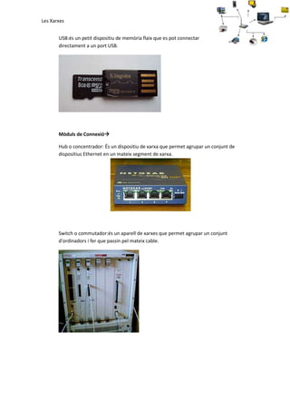 Les Xarxes
USB:és un petit dispositiu de memòria flaix que es pot connectar
directament a un port USB.

Mòduls de Connexió
Hub o concentrador: És un dispositiu de xarxa que permet agrupar un conjunt de
dispositius Ethernet en un mateix segment de xarxa.

Switch o commutador:és un aparell de xarxes que permet agrupar un conjunt
d'ordinadors i fer que passin pel mateix cable.

 