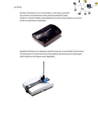 Les Xarxes
Servidor d’impressora: és un concentrador, o més aviat un servidor,
que connecta una impressora a xarxa, perquè qualsevol PC pugui
accedir-hi i imprimir treballs, sense dependre d'un altre PC per utilitzar-la, com és el
cas de les impressores compartides.

Repetidor de Senyal: és un dispositiu electrònic que rep un senyal dèbil o de baix nivell
i la retransmet a un nivell més alt i/o a més potència, de manera que el senyal pugui
cobrir distàncies més llargues sense degradació.

 