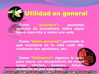 Como  "periódico" :   poniendo noticias de actualidad, sobre algún tema concreto o sobre una web.  Como  "diario personal" :   poniendo lo que acontece en tu vida cada día, contando tus opiniones, etc.  Como  "biblioteca" :   algunos lo usan para hacer un recopilatorio de cosas como chistes, poemas, fotos... poniendo un par cada día.  soporte.miarroba.com/.../3428871-sobre-la- utilidad -del- blog / -  