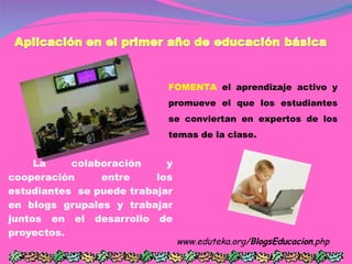 La colaboración y cooperación entre los estudiantes  se puede trabajar en blogs grupales y trabajar juntos en el desarrollo de proyectos. www.eduteka.org/ BlogsEducacion .php  FOMENTA  el aprendizaje activo y promueve el que los estudiantes se conviertan en expertos de los temas de la clase.  