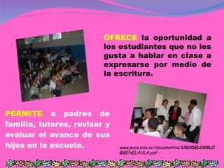 PERMITE  a padres de familia, tutores, revisar y evaluar el avance de sus hijos en la escuela. OFRECE  la oportunidad a los estudiantes que no les gusta a hablar en clase a expresarse por medio de la escritura.  www.puce.edu.ec/documentos/ USODELOSBLOGS ENELAULA.pdf -  