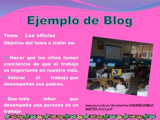 Tema:     Los oficios Objetivo del tema a tratar es: Hacer que los niños tomen conciencia de que el trabajo es importante en nuestra vida. Valorar el trabajo que desempeñan sus padres. Que toda labor que desempeña una persona es un trabajo www.puce.edu.ec/documentos/ USODELOSBLOGS ENELAULA.pdf -  
