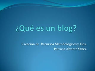 ¿Qué es un blog? Creación de  Recursos Metodológicos y Tics. Patricia AlvarezYañez 