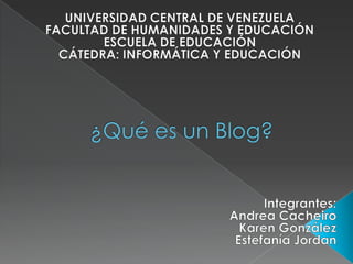 UNIVERSIDAD CENTRAL DE VENEZUELA FACULTAD DE HUMANIDADES Y EDUCACIÓN ESCUELA DE EDUCACIÓN CÁTEDRA: INFORMÁTICA Y EDUCACIÓN   ¿Qué es un Blog? 1 Integrantes: Andrea Cacheiro Karen González Estefanía Jordan   