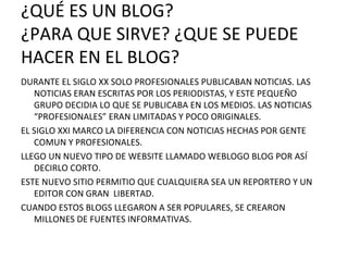 ¿QUÉ ES UN BLOG? ¿PARA QUE SIRVE? ¿QUE SE PUEDE HACER EN EL BLOG? DURANTE EL SIGLO XX SOLO PROFESIONALES PUBLICABAN NOTICIAS. LAS NOTICIAS ERAN ESCRITAS POR LOS PERIODISTAS, Y ESTE PEQUEÑO GRUPO DECIDIA LO QUE SE PUBLICABA EN LOS MEDIOS. LAS NOTICIAS “PROFESIONALES” ERAN LIMITADAS Y POCO ORIGINALES. EL SIGLO XXI MARCO LA DIFERENCIA CON NOTICIAS HECHAS POR GENTE COMUN Y PROFESIONALES.  LLEGO UN NUEVO TIPO DE WEBSITE LLAMADO WEBLOGO BLOG POR ASÍ DECIRLO CORTO. ESTE NUEVO SITIO PERMITIO QUE CUALQUIERA SEA UN REPORTERO Y UN EDITOR CON GRAN  LIBERTAD. CUANDO ESTOS BLOGS LLEGARON A SER POPULARES, SE CREARON MILLONES DE FUENTES INFORMATIVAS. 
