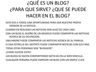 ¿QUÉ ES UN BLOG? ¿PARA QUE SIRVE? ¿QUE SE PUEDE HACER EN EL BLOG? ESTO DIO A TODOS UNA OPORTUNIDAD PARA DAR NUESTRA PROPIA VERSION DE LA NOTICIA .  CUANDO EN REALIDAD LAS NOTICIAS SON ALGO DE CADA UNO. CON UN BLOG EL DUEÑO DE UN NEGOCIO PUEDE COMPARTIR LAS NOTICIAS ACERCA DE SU OCUPACION.  UNA MADRE PUEDE COMPARTIR LAS NOTICIAS ACERCA DE SU FAMILIA. O UNA ESTRELLA DEL DEPORTE PUEDE COMPARTIR NOTICIAS CON SUS FANS. TODAS ESTAS PERSONAS SON “BLOGGERS”. ¿COMO SUCEDE ESTO?.  LOS BLOGS SE HACEN COMPARTIENDO NOTICIAS EN LA WEB SENCILLA.  CUALQUIER PERSONA PUEDE EMPEZAR UN BLOG CON UN SIMPLE CLICK. 