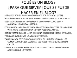 ¿QUÉ ES UN BLOG? ¿PARA QUE SIRVE? ¿QUE SE PUEDE HACER EN EL BLOG? LOS BLOGS SON SITIOSWEB ORGANIZADOS POR ENTRADAS (POST). HISTORIAS PUBLICADAS INDIVIDUALMENTE COMO ARTICULOS EN EL PAPEL. LOS BLOGGERS LLENAN SIMPLEMENTE UNA FORMA COMO ESTA Y ANUNCIAN UNA NUEVA HISTORIA. CON UN CLICK LA NUEVA ENTRADA APARECE EN LA CABECERA DE LA PAGINA WEB, JUSTO ENCIMA DE UNA NOTICIA PUBLICADA ANTES . CON EL TIEMPO EL BLOG LLEGA A SER UNA COLECCIÓN DE ESTAS ENTRADAS. TODO ARCHIVADO PARA UNA FACIL REFERENCIA. TAMBIEN CADA POST PUEDE CONVERTIRSE EN UN DISCUSIÓN CON LOS COMENTARIOS DE LOS LECTORES. LOS BLOGS HACEN NOTICIA EN LAS CALLES. LA IMPORTANCIA DEL BLOG RADICA EN EL GUSTO DE ESTE POR PARTE DE AQUELLOS QUE LO VISITAN. 