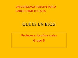 QUÉ ES UN BLOG Profesora: Josefina loaiza Grupo B UNIVERSIDAD FERMIN TORO BARQUISIMETO LARA 