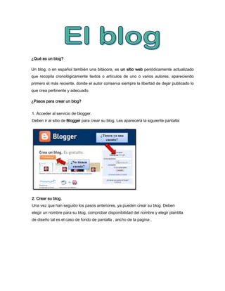 ¿Qué es un blog?

Un blog, o en español también una bitácora, es un sitio web periódicamente actualizado
que recopila cronológicamente textos o artículos de uno o varios autores, apareciendo
primero el más reciente, donde el autor conserva siempre la libertad de dejar publicado lo
que crea pertinente y adecuado.

¿Pasos para crear un blog?


1. Acceder al servicio de blogger.
Deben ir al sitio de Blogger para crear su blog. Les aparecerá la siguiente pantalla:




2. Crear su blog.
Una vez que han seguido los pasos anteriores, ya pueden crear su blog. Deben
elegir un nombre para su blog, comprobar disponibilidad del nombre y elegir plantilla
de diseño tal es el caso de fondo de pantalla , ancho de la pagina ,
 