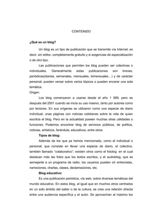 CONTENIDO


¿Qué es un blog?

       Un blog es un tipo de publicación que se transmite vía Internet; es
decir, sin editor, completamente gratuito y si exigencias de especialización
o de otro tipo.
       Las publicaciones que permiten los blog pueden ser colectivas o
individuales.     Generalmente      estas    publicaciones   son    breves,
periódicas(diarias, semanales, mensuales, bimensuales…) y de carácter
personal; pueden versar sobre varios tópicos o pueden encarar una sola
temática.
Origen:
       Los blog comenzaron a usarse desde el año 1 999, pero es
después del 2001 cuando se inicia su uso masivo, tanto por autores como
por lectores. En sus orígenes se utilizaron como una especie de diario
individual, unas páginas con noticias cotidianas sobre la vida de quien
escribía el blog. Pero en la actualidad poseen muchas otras utilidades o
funciones. Podemos encontrar blog de servicios públicos, de política,
noticias, artísticos, farándula, educativos, entre otros.
       Tipos de blog:
       Además de los que ya hemos mencionado, como el individual o
personal, que consiste en llevar una especie de diario, el colectivo,
también llamado “colaborativo”; existen otros como el fotolog: en el cual
destacan más las fotos que los textos escritos, y el audioblog, que es
semejante a un programa de radio, los usuarios pueden oír entrevistas,
narraciones, charlas, clases, declamaciones, etc.
       Blog educativo:
       Es una publicación periódica, vía web, sobre diversas temáticas del
mundo educativo. En estos blog, al igual que en muchos otros centrados
en un solo ámbito del saber o de la cultura, se crea una relación directa
entre una audiencia específica y el autor. Se aprovechan al máximo los
 
