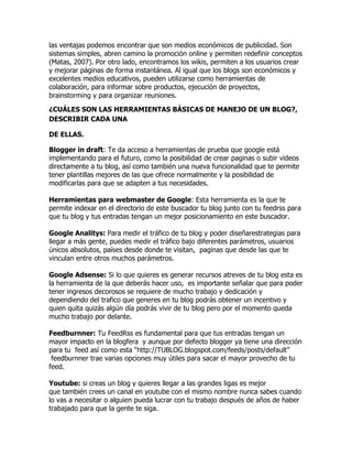 las ventajas podemos encontrar que son medios económicos de publicidad. Son
sistemas simples, abren camino la promoción online y permiten redefinir conceptos
(Matas, 2007). Por otro lado, encontramos los wikis, permiten a los usuarios crear
y mejorar páginas de forma instantánea. Al igual que los blogs son económicos y
excelentes medios educativos, pueden utilizarse como herramientas de
colaboración, para informar sobre productos, ejecución de proyectos,
brainstorming y para organizar reuniones.

¿CUÁLES SON LAS HERRAMIENTAS BÁSICAS DE MANEJO DE UN BLOG?,
DESCRIBIR CADA UNA

DE ELLAS.

Blogger in draft: Te da acceso a herramientas de prueba que google está
implementando para el futuro, como la posibilidad de crear paginas o subir videos
directamente a tu blog, así como también una nueva funcionalidad que te permite
tener plantillas mejores de las que ofrece normalmente y la posibilidad de
modificarlas para que se adapten a tus necesidades.

Herramientas para webmaster de Google: Esta herramienta es la que te
permite indexar en el directorio de este buscador tu blog junto con tu feedrss para
que tu blog y tus entradas tengan un mejor posicionamiento en este buscador.

Google Analitys: Para medir el tráfico de tu blog y poder diseñarestrategias para
llegar a más gente, puedes medir el tráfico bajo diferentes parámetros, usuarios
únicos absolutos, países desde donde te visitan, paginas que desde las que te
vinculan entre otros muchos parámetros.

Google Adsense: Si lo que quieres es generar recursos atreves de tu blog esta es
la herramienta de la que deberás hacer uso, es importante señalar que para poder
tener ingresos decorosos se requiere de mucho trabajo y dedicación y
dependiendo del trafico que generes en tu blog podrás obtener un incentivo y
quien quita quizás algún día podrás vivir de tu blog pero por el momento queda
mucho trabajo por delante.

Feedburnner: Tu FeedRss es fundamental para que tus entradas tengan un
mayor impacto en la blogfera y aunque por defecto blogger ya tiene una dirección
para tu feed así como esta “http://TUBLOG.blogspot.com/feeds/posts/default”
 feedburnner trae varias opciones muy útiles para sacar el mayor provecho de tu
feed.

Youtube: si creas un blog y quieres llegar a las grandes ligas es mejor
que también crees un canal en youtube con el mismo nombre nunca sabes cuando
lo vas a necesitar o alguien pueda lucrar con tu trabajo después de años de haber
trabajado para que la gente te siga.
 